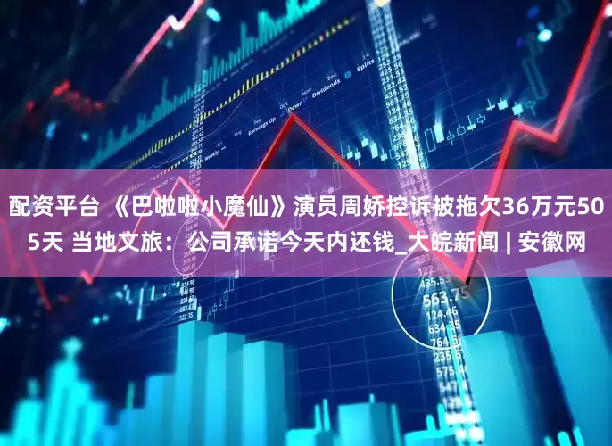 配资平台 《巴啦啦小魔仙》演员周娇控诉被拖欠36万元505天 当地文旅：公司承诺今天内还钱_大皖新闻 | 安徽网