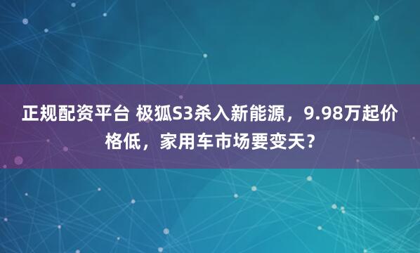 正规配资平台 极狐S3杀入新能源，9.98万起价格低，家用车市场要变天？