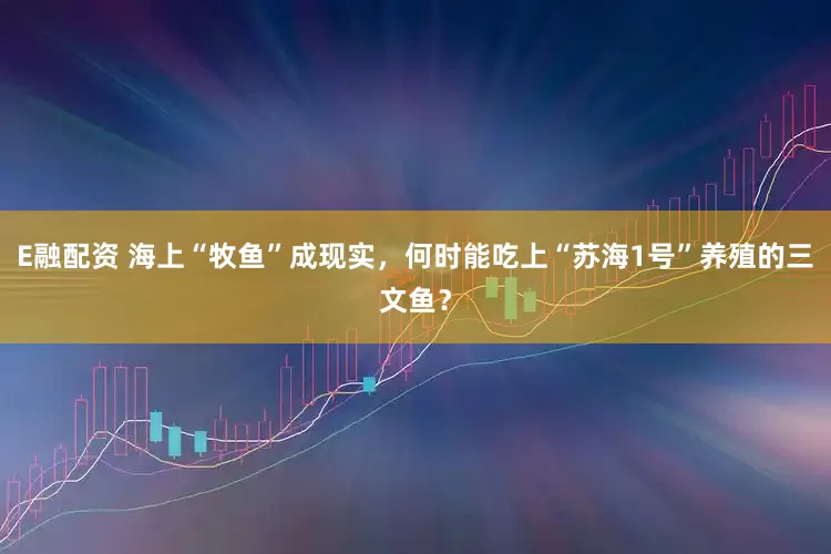 E融配资 海上“牧鱼”成现实，何时能吃上“苏海1号”养殖的三文鱼？