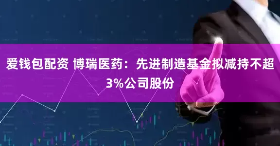 爱钱包配资 博瑞医药：先进制造基金拟减持不超3%公司股份