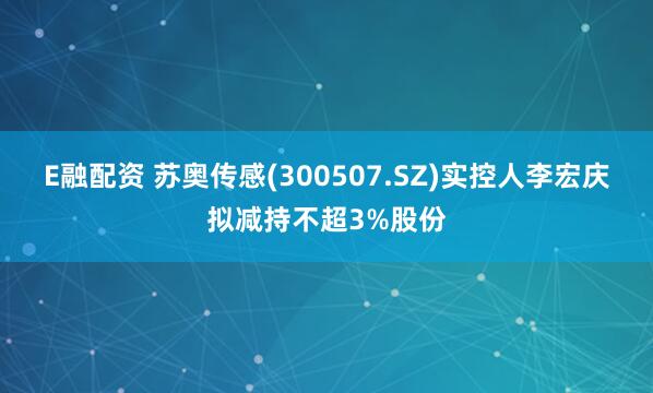 E融配资 苏奥传感(300507.SZ)实控人李宏庆拟减持不超3%股份