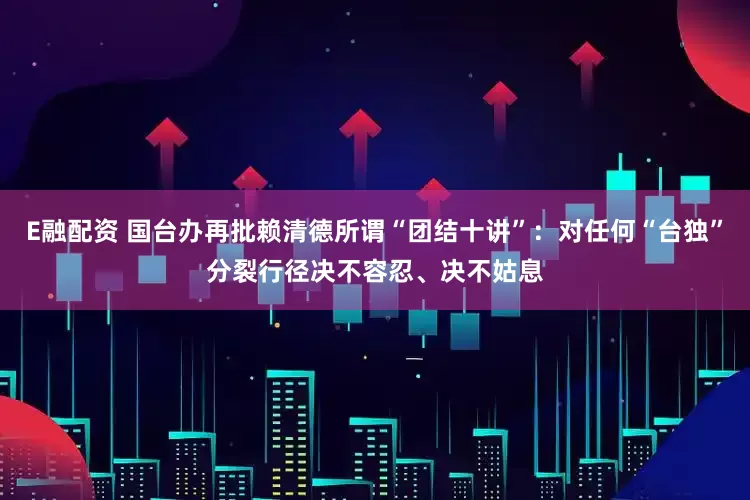 E融配资 国台办再批赖清德所谓“团结十讲”：对任何“台独”分裂行径决不容忍、决不姑息