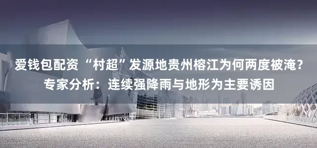 爱钱包配资 “村超”发源地贵州榕江为何两度被淹？专家分析：连续强降雨与地形为主要诱因