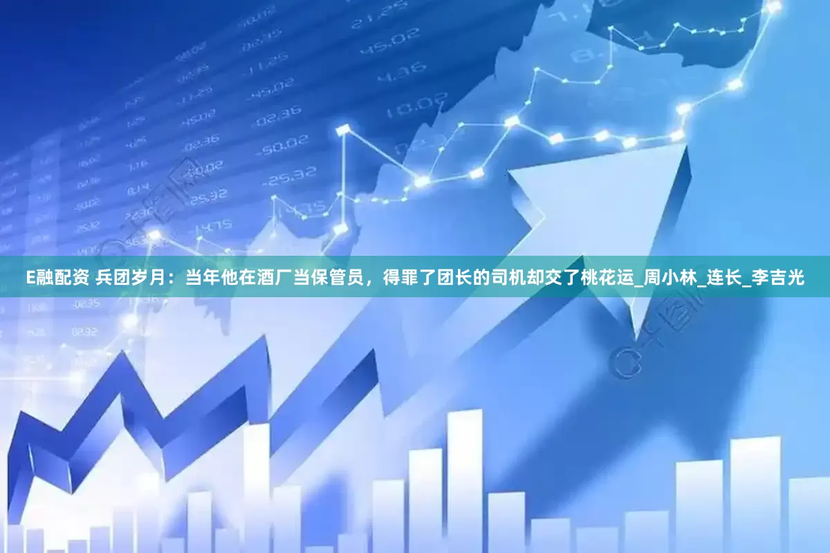 E融配资 兵团岁月：当年他在酒厂当保管员，得罪了团长的司机却交了桃花运_周小林_连长_李吉光