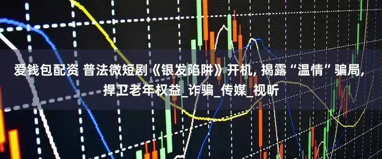 爱钱包配资 普法微短剧《银发陷阱》开机, 揭露“温情”骗局, 捍卫老年权益_诈骗_传媒_视听