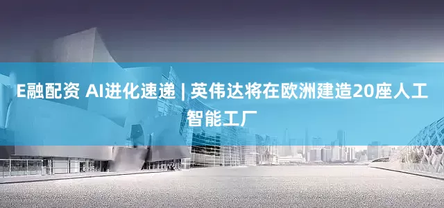 E融配资 AI进化速递 | 英伟达将在欧洲建造20座人工智能工厂