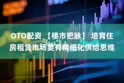 OTO配资 【楼市把脉】 培育住房租赁市场要有精细化供给思维