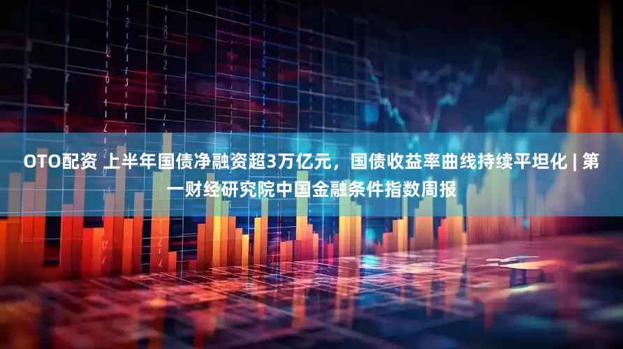 OTO配资 上半年国债净融资超3万亿元，国债收益率曲线持续平坦化 | 第一财经研究院中国金融条件指数周报