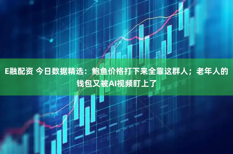 E融配资 今日数据精选：鲍鱼价格打下来全靠这群人；老年人的钱包又被AI视频盯上了