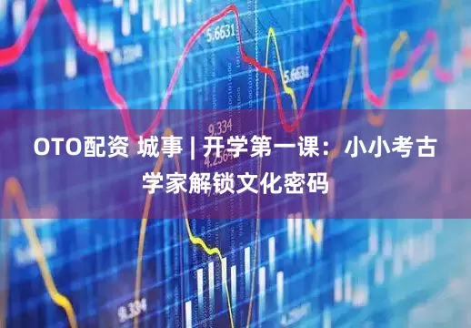OTO配资 城事 | 开学第一课：小小考古学家解锁文化密码