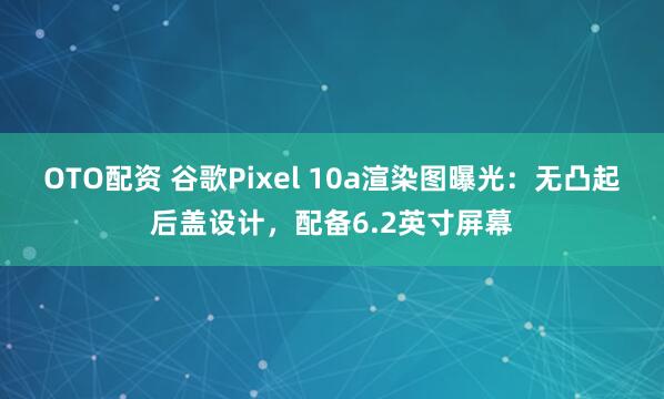 OTO配资 谷歌Pixel 10a渲染图曝光：无凸起后盖设计，配备6.2英寸屏幕