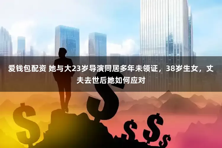 爱钱包配资 她与大23岁导演同居多年未领证，38岁生女，丈夫去世后她如何应对