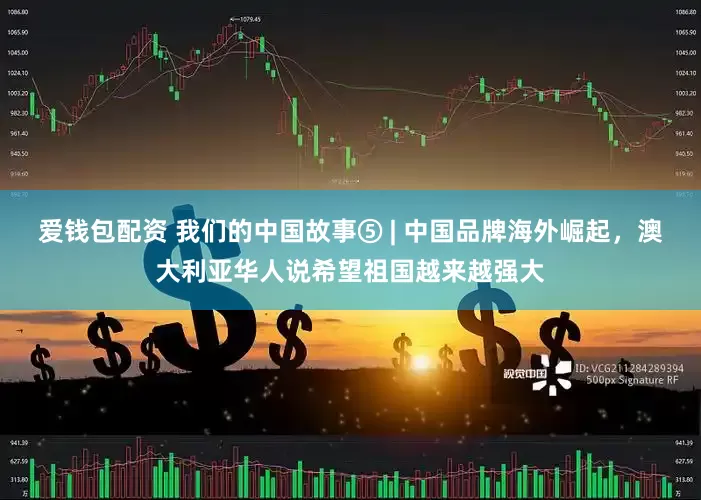 爱钱包配资 我们的中国故事⑤ | 中国品牌海外崛起，澳大利亚华人说希望祖国越来越强大