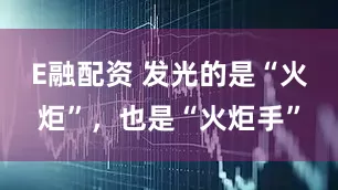 E融配资 发光的是“火炬”，也是“火炬手”