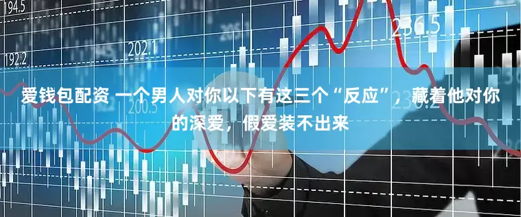 爱钱包配资 一个男人对你以下有这三个“反应”，藏着他对你的深爱，假爱装不出来